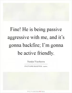 Fine! He is being passive aggressive with me, and it’s gonna backfire; I’m gonna be active friendly Picture Quote #1