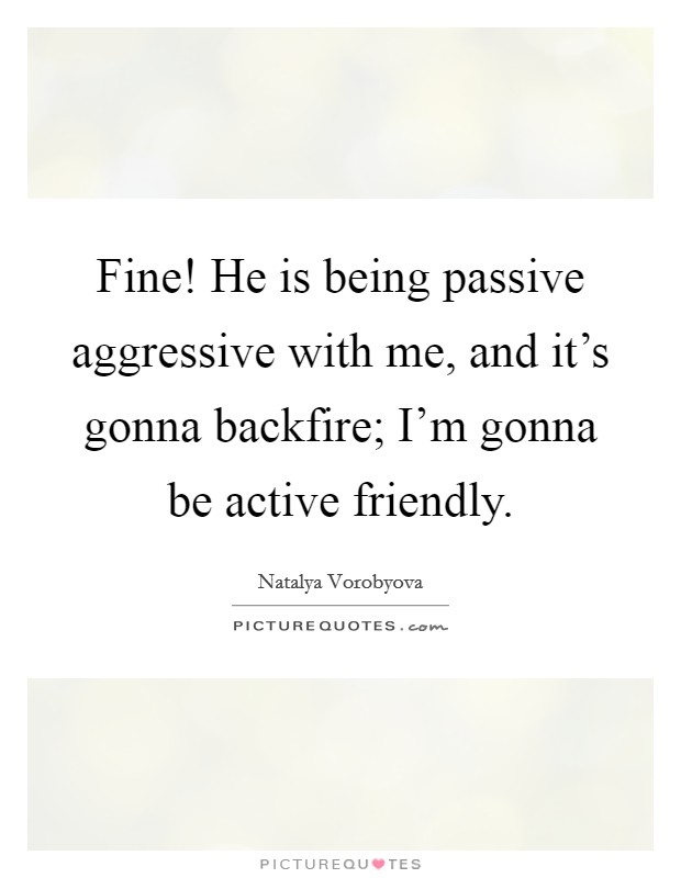 Fine! He is being passive aggressive with me, and it's gonna backfire; I'm gonna be active friendly. Picture Quote #1