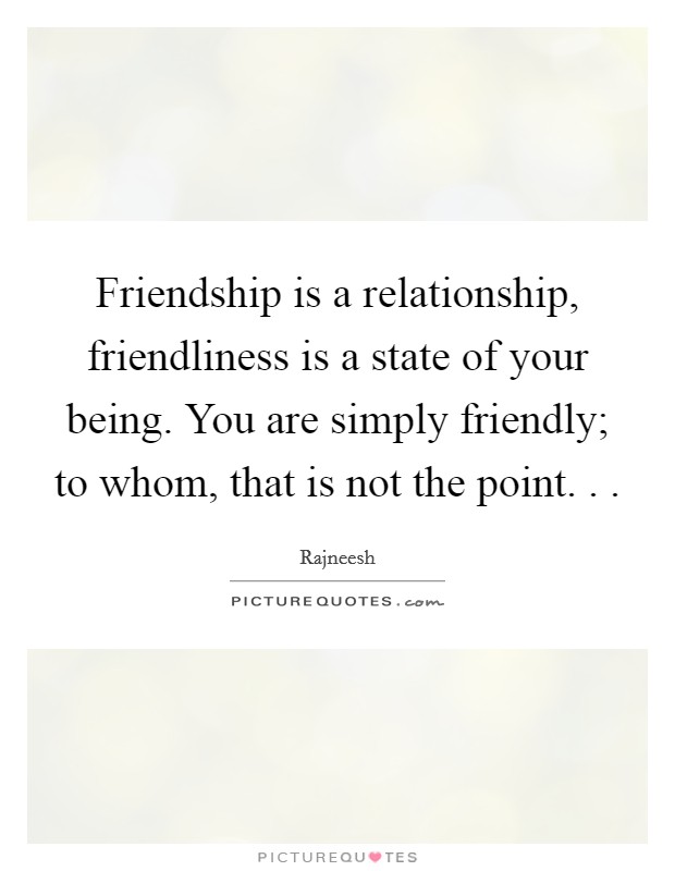 Friendship is a relationship, friendliness is a state of your being. You are simply friendly; to whom, that is not the point. .  Picture Quote #1