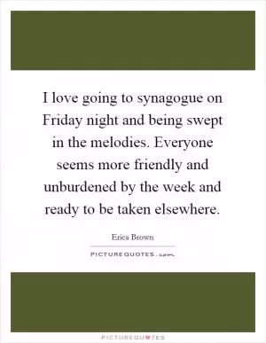 I love going to synagogue on Friday night and being swept in the melodies. Everyone seems more friendly and unburdened by the week and ready to be taken elsewhere Picture Quote #1