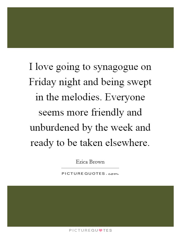 I love going to synagogue on Friday night and being swept in the melodies. Everyone seems more friendly and unburdened by the week and ready to be taken elsewhere. Picture Quote #1