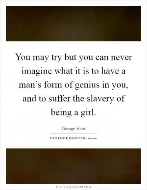 You may try but you can never imagine what it is to have a man’s form of genius in you, and to suffer the slavery of being a girl Picture Quote #1
