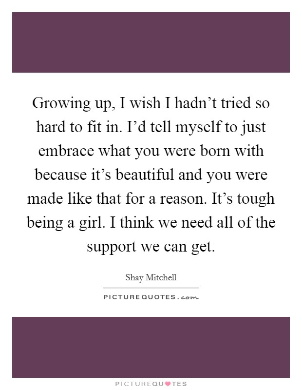 Growing up, I wish I hadn't tried so hard to fit in. I'd tell myself to just embrace what you were born with because it's beautiful and you were made like that for a reason. It's tough being a girl. I think we need all of the support we can get. Picture Quote #1