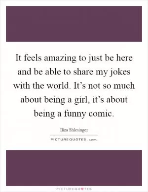 It feels amazing to just be here and be able to share my jokes with the world. It’s not so much about being a girl, it’s about being a funny comic Picture Quote #1
