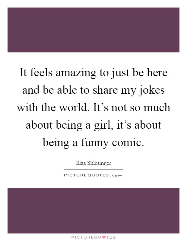 It feels amazing to just be here and be able to share my jokes with the world. It's not so much about being a girl, it's about being a funny comic. Picture Quote #1
