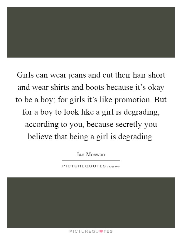 Girls can wear jeans and cut their hair short and wear shirts and boots because it's okay to be a boy; for girls it's like promotion. But for a boy to look like a girl is degrading, according to you, because secretly you believe that being a girl is degrading. Picture Quote #1