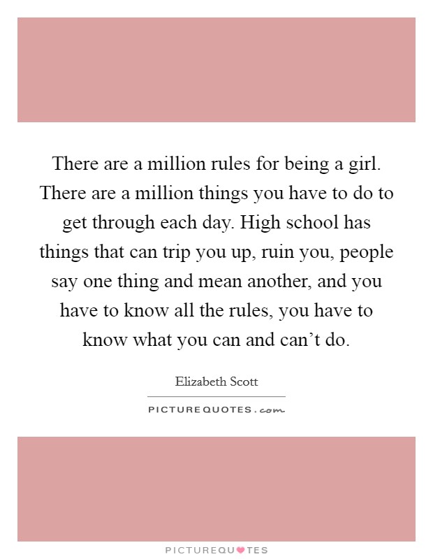 There are a million rules for being a girl. There are a million things you have to do to get through each day. High school has things that can trip you up, ruin you, people say one thing and mean another, and you have to know all the rules, you have to know what you can and can't do. Picture Quote #1