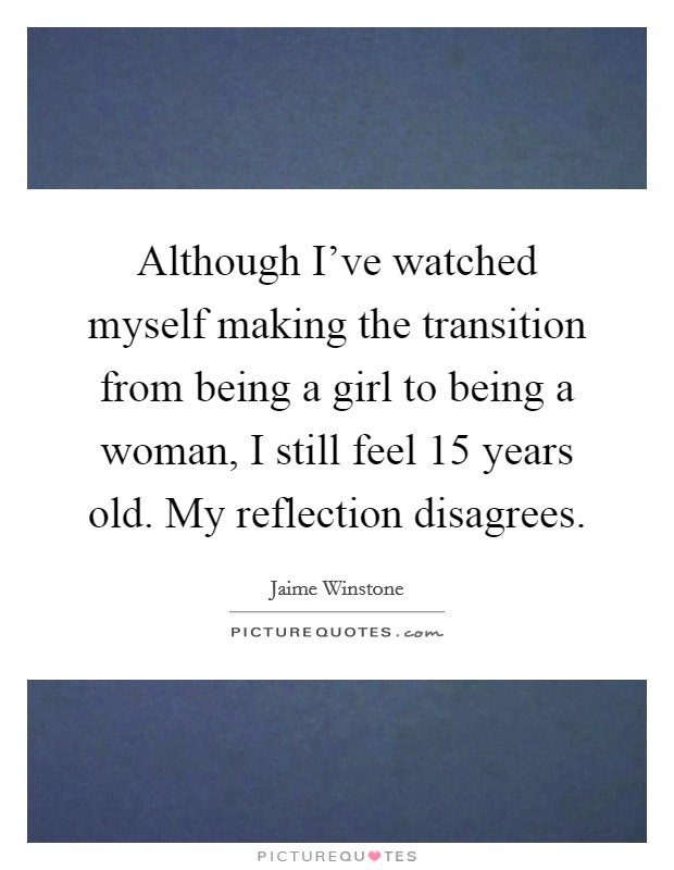 Although I've watched myself making the transition from being a girl to being a woman, I still feel 15 years old. My reflection disagrees. Picture Quote #1