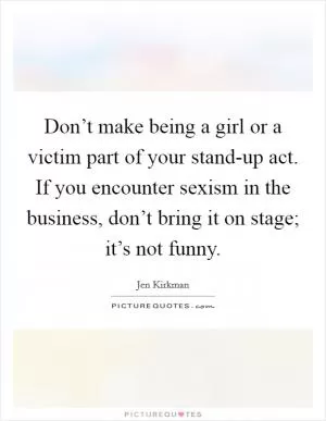 Don’t make being a girl or a victim part of your stand-up act. If you encounter sexism in the business, don’t bring it on stage; it’s not funny Picture Quote #1