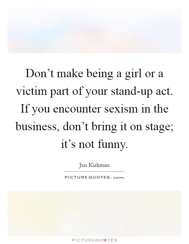 Don't make being a girl or a victim part of your stand-up act. If you encounter sexism in the business, don't bring it on stage; it's not funny. Picture Quote #1