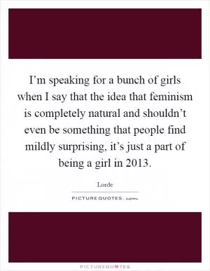 I’m speaking for a bunch of girls when I say that the idea that feminism is completely natural and shouldn’t even be something that people find mildly surprising, it’s just a part of being a girl in 2013 Picture Quote #1
