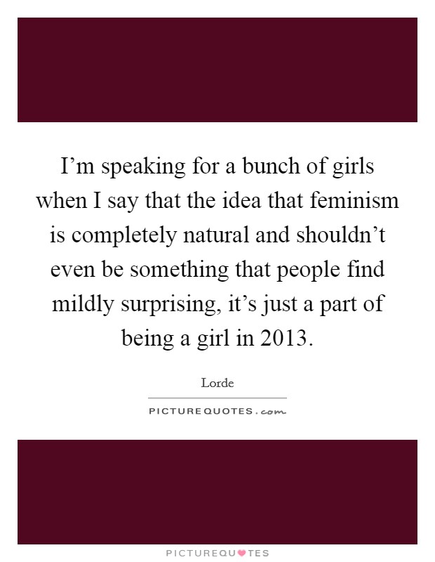 I'm speaking for a bunch of girls when I say that the idea that feminism is completely natural and shouldn't even be something that people find mildly surprising, it's just a part of being a girl in 2013. Picture Quote #1