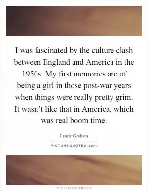 I was fascinated by the culture clash between England and America in the 1950s. My first memories are of being a girl in those post-war years when things were really pretty grim. It wasn’t like that in America, which was real boom time Picture Quote #1