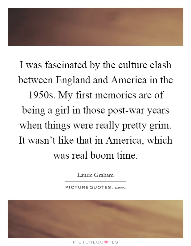 I was fascinated by the culture clash between England and America in the 1950s. My first memories are of being a girl in those post-war years when things were really pretty grim. It wasn't like that in America, which was real boom time. Picture Quote #1