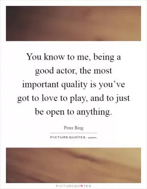 You know to me, being a good actor, the most important quality is you’ve got to love to play, and to just be open to anything Picture Quote #1