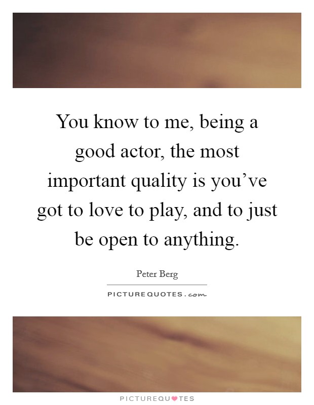 You know to me, being a good actor, the most important quality is you've got to love to play, and to just be open to anything. Picture Quote #1