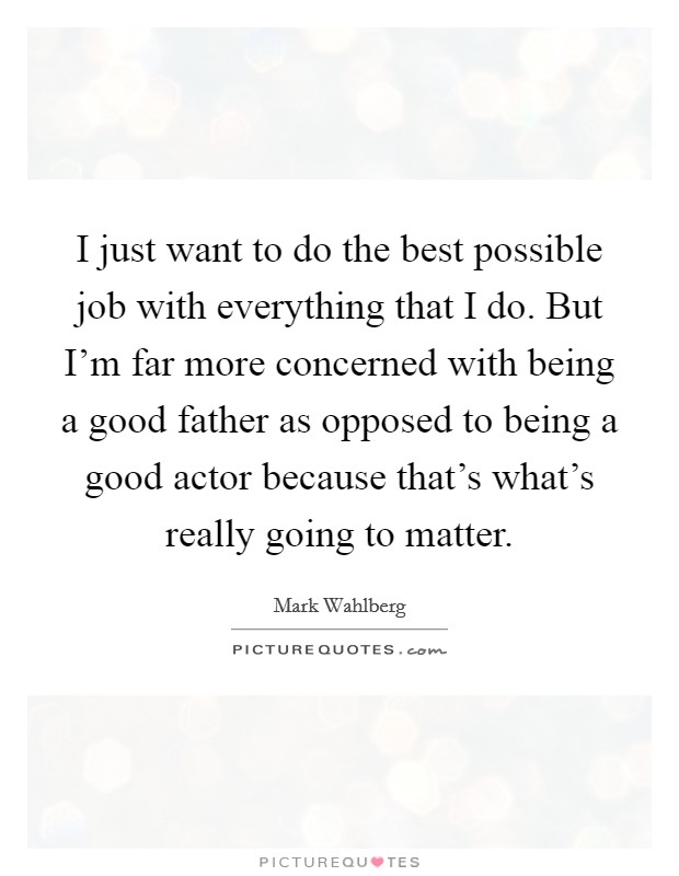 I just want to do the best possible job with everything that I do. But I'm far more concerned with being a good father as opposed to being a good actor because that's what's really going to matter. Picture Quote #1
