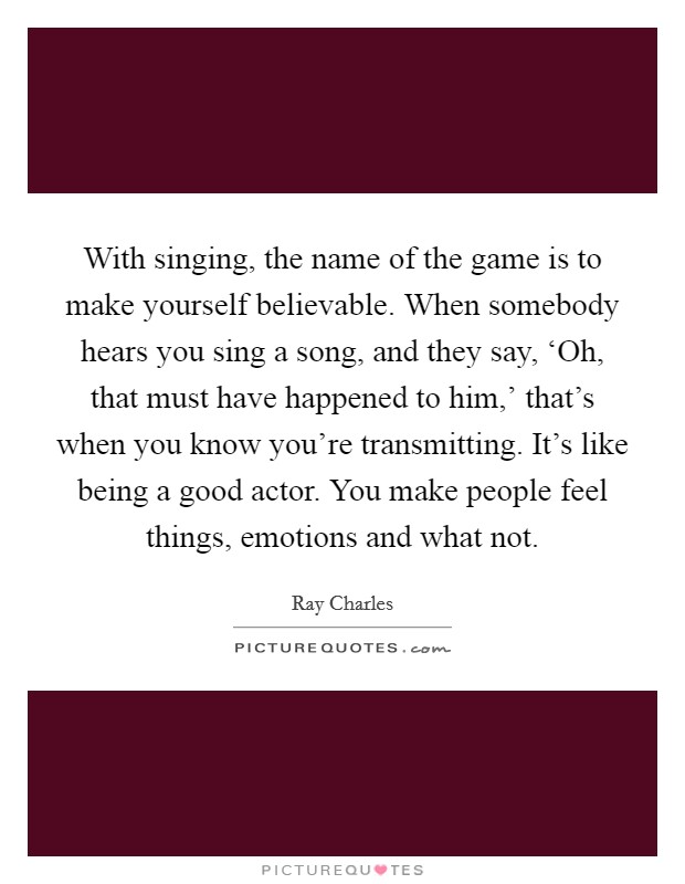 With singing, the name of the game is to make yourself believable. When somebody hears you sing a song, and they say, ‘Oh, that must have happened to him,' that's when you know you're transmitting. It's like being a good actor. You make people feel things, emotions and what not. Picture Quote #1