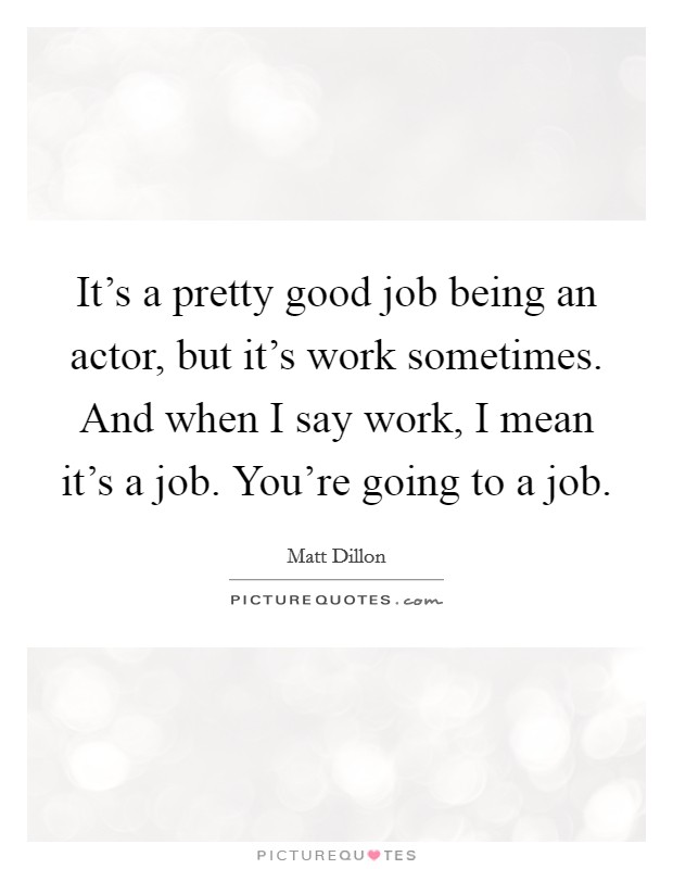 It's a pretty good job being an actor, but it's work sometimes. And when I say work, I mean it's a job. You're going to a job. Picture Quote #1