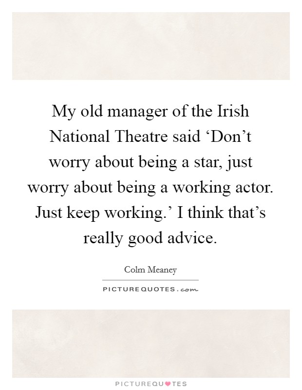 My old manager of the Irish National Theatre said ‘Don't worry about being a star, just worry about being a working actor. Just keep working.' I think that's really good advice. Picture Quote #1