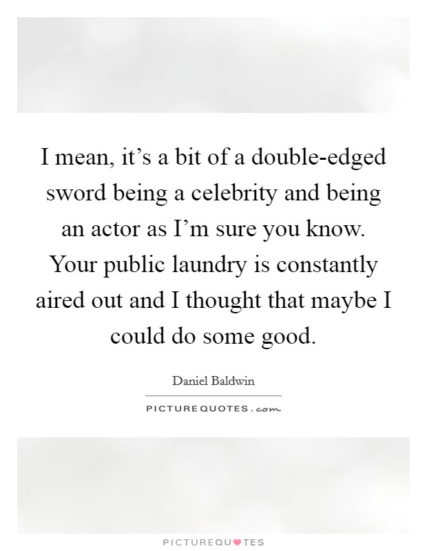 I mean, it's a bit of a double-edged sword being a celebrity and being an actor as I'm sure you know. Your public laundry is constantly aired out and I thought that maybe I could do some good. Picture Quote #1