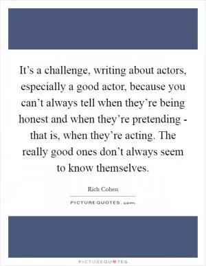 It’s a challenge, writing about actors, especially a good actor, because you can’t always tell when they’re being honest and when they’re pretending - that is, when they’re acting. The really good ones don’t always seem to know themselves Picture Quote #1