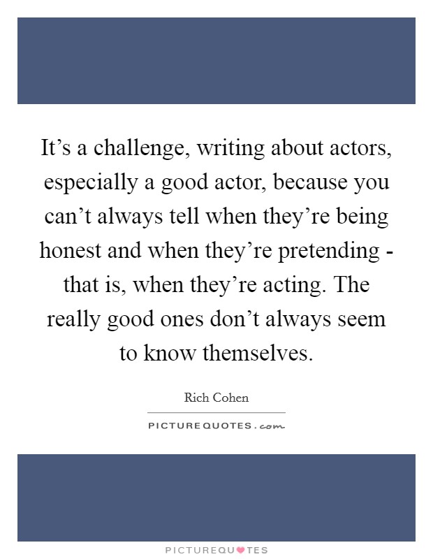 It's a challenge, writing about actors, especially a good actor, because you can't always tell when they're being honest and when they're pretending - that is, when they're acting. The really good ones don't always seem to know themselves. Picture Quote #1