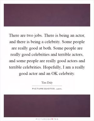 There are two jobs. There is being an actor, and there is being a celebrity. Some people are really good at both. Some people are really good celebrities and terrible actors, and some people are really good actors and terrible celebrities. Hopefully, I am a really good actor and an OK celebrity Picture Quote #1