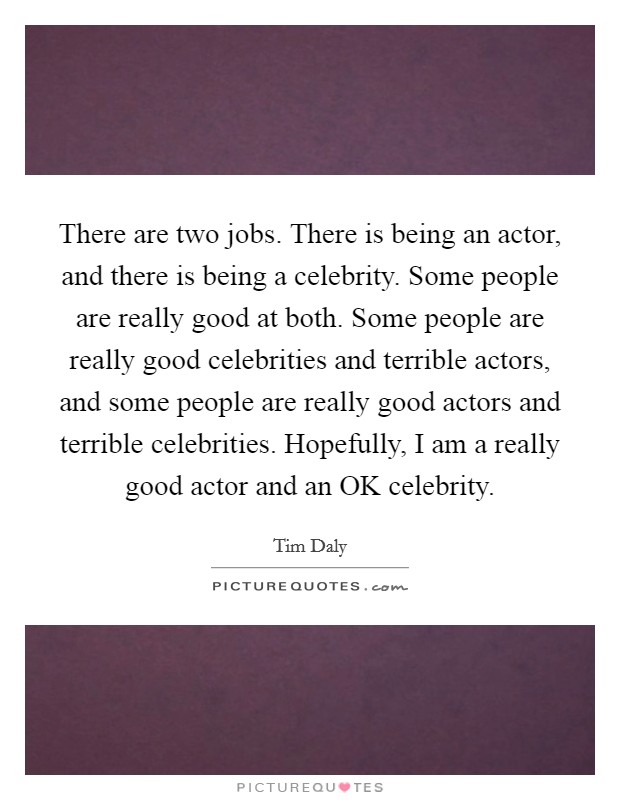 There are two jobs. There is being an actor, and there is being a celebrity. Some people are really good at both. Some people are really good celebrities and terrible actors, and some people are really good actors and terrible celebrities. Hopefully, I am a really good actor and an OK celebrity. Picture Quote #1