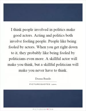I think people involved in politics make good actors. Acting and politics both involve fooling people. People like being fooled by actors. When you get right down to it, they probably like being fooled by politicians even more. A skillful actor will make you think, but a skillful politician will make you never have to think Picture Quote #1