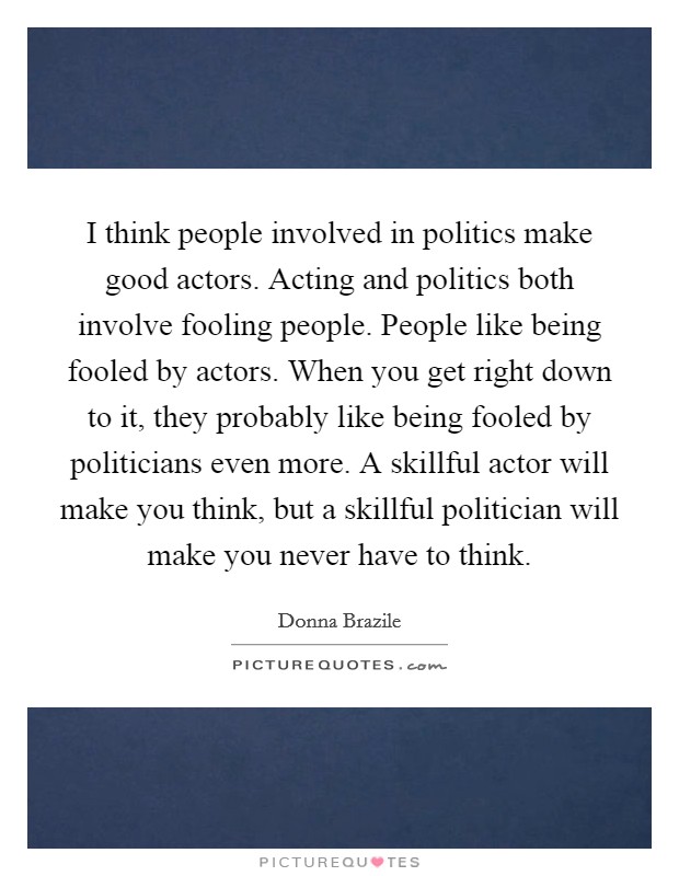 I think people involved in politics make good actors. Acting and politics both involve fooling people. People like being fooled by actors. When you get right down to it, they probably like being fooled by politicians even more. A skillful actor will make you think, but a skillful politician will make you never have to think. Picture Quote #1