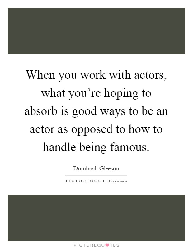 When you work with actors, what you're hoping to absorb is good ways to be an actor as opposed to how to handle being famous. Picture Quote #1