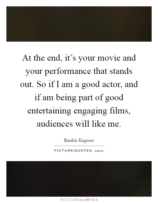 At the end, it's your movie and your performance that stands out. So if I am a good actor, and if am being part of good entertaining engaging films, audiences will like me. Picture Quote #1