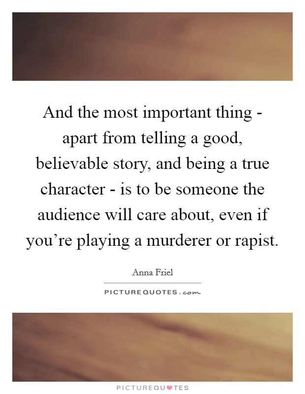 And the most important thing - apart from telling a good, believable story, and being a true character - is to be someone the audience will care about, even if you're playing a murderer or rapist. Picture Quote #1