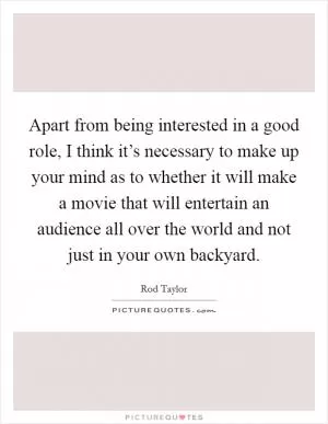 Apart from being interested in a good role, I think it’s necessary to make up your mind as to whether it will make a movie that will entertain an audience all over the world and not just in your own backyard Picture Quote #1