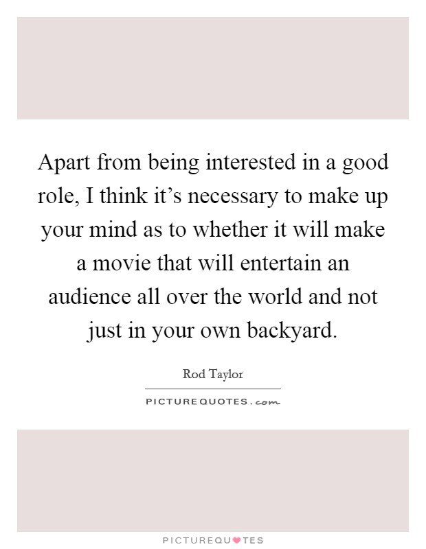 Apart from being interested in a good role, I think it's necessary to make up your mind as to whether it will make a movie that will entertain an audience all over the world and not just in your own backyard. Picture Quote #1