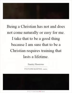 Being a Christian has not and does not come naturally or easy for me. I take that to be a good thing because I am sure that to be a Christian requires training that lasts a lifetime Picture Quote #1