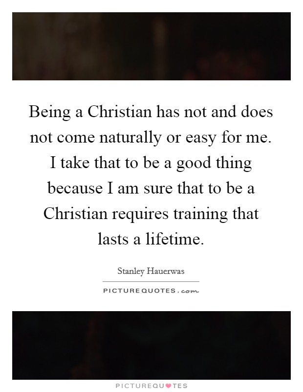 Being a Christian has not and does not come naturally or easy for me. I take that to be a good thing because I am sure that to be a Christian requires training that lasts a lifetime. Picture Quote #1