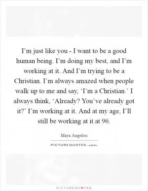 I’m just like you - I want to be a good human being. I’m doing my best, and I’m working at it. And I’m trying to be a Christian. I’m always amazed when people walk up to me and say, ‘I’m a Christian.’ I always think, ‘Already? You’ve already got it?’ I’m working at it. And at my age, I’ll still be working at it at 96 Picture Quote #1
