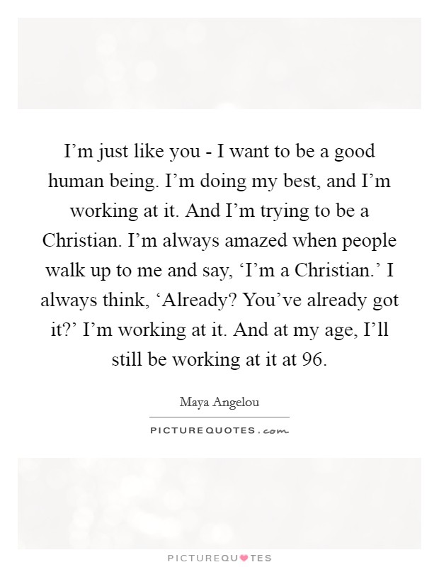 I'm just like you - I want to be a good human being. I'm doing my best, and I'm working at it. And I'm trying to be a Christian. I'm always amazed when people walk up to me and say, ‘I'm a Christian.' I always think, ‘Already? You've already got it?' I'm working at it. And at my age, I'll still be working at it at 96. Picture Quote #1