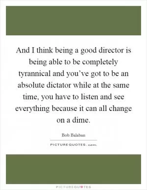 And I think being a good director is being able to be completely tyrannical and you’ve got to be an absolute dictator while at the same time, you have to listen and see everything because it can all change on a dime Picture Quote #1