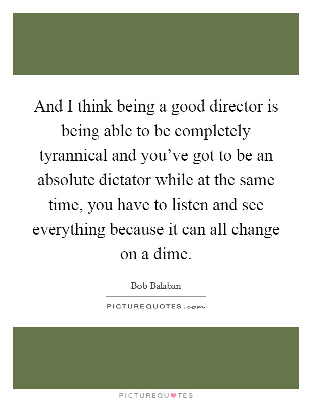 And I think being a good director is being able to be completely tyrannical and you've got to be an absolute dictator while at the same time, you have to listen and see everything because it can all change on a dime. Picture Quote #1