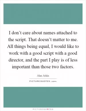 I don’t care about names attached to the script. That doesn’t matter to me. All things being equal, I would like to work with a good script with a good director, and the part I play is of less important than those two factors Picture Quote #1