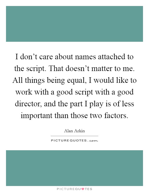 I don't care about names attached to the script. That doesn't matter to me. All things being equal, I would like to work with a good script with a good director, and the part I play is of less important than those two factors. Picture Quote #1