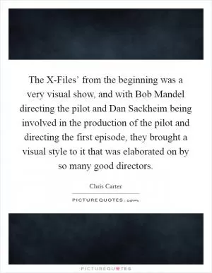 The X-Files’ from the beginning was a very visual show, and with Bob Mandel directing the pilot and Dan Sackheim being involved in the production of the pilot and directing the first episode, they brought a visual style to it that was elaborated on by so many good directors Picture Quote #1