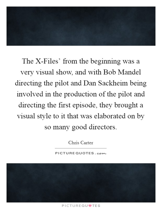 The X-Files' from the beginning was a very visual show, and with Bob Mandel directing the pilot and Dan Sackheim being involved in the production of the pilot and directing the first episode, they brought a visual style to it that was elaborated on by so many good directors. Picture Quote #1