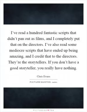 I’ve read a hundred fantastic scripts that didn’t pan out as films, and I completely put that on the directors. I’ve also read some mediocre scripts that have ended up being amazing, and I credit that to the directors. They’re the storytellers. If you don’t have a good storyteller, you really have nothing Picture Quote #1