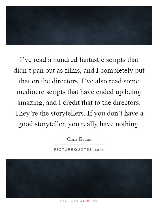 I've read a hundred fantastic scripts that didn't pan out as films, and I completely put that on the directors. I've also read some mediocre scripts that have ended up being amazing, and I credit that to the directors. They're the storytellers. If you don't have a good storyteller, you really have nothing. Picture Quote #1