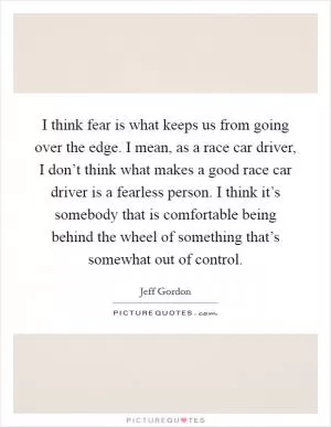 I think fear is what keeps us from going over the edge. I mean, as a race car driver, I don’t think what makes a good race car driver is a fearless person. I think it’s somebody that is comfortable being behind the wheel of something that’s somewhat out of control Picture Quote #1