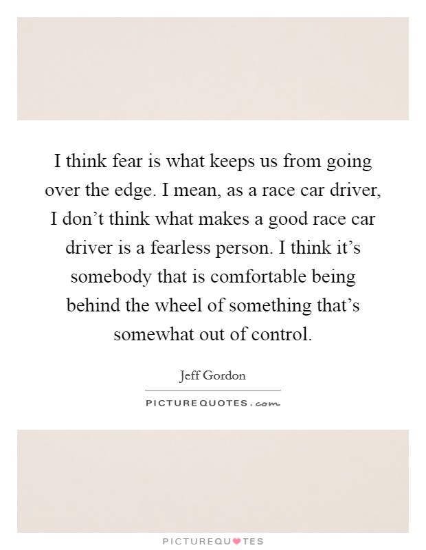 I think fear is what keeps us from going over the edge. I mean, as a race car driver, I don't think what makes a good race car driver is a fearless person. I think it's somebody that is comfortable being behind the wheel of something that's somewhat out of control. Picture Quote #1